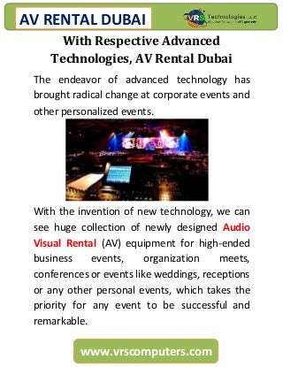 AV RENTAL DUBAI
www.vrscomputers.com
With Respective Advanced
Technologies, AV Rental Dubai
The endeavor of advanced technology has
brought radical change at corporate events and
other personalized events.
With the invention of new technology, we can
see huge collection of newly designed Audio
Visual Rental (AV) equipment for high-ended
business events, organization meets,
conferences or events like weddings, receptions
or any other personal events, which takes the
priority for any event to be successful and
remarkable.
 