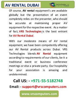 AV RENTAL DUBAI
www.vrscomputers.com
Of course, AV rental equipment’s are available
globally but the presentation of an event
completely relies on the presenter, who should
be accurate at maintaining proper AV
equipment for the respective event. As a matter
of fact, VRS Technologies is the best entrant
for AV Rental Dubai.
With our moderate means of AV rental
equipment, we have been competently offering
our AV Rental products across Dubai. VRS
Technologies blends AV Rental equipment
according to requirements of our clients, be it a
traditional event or business conference
meetings or else a private party. Our hospitality
for your association is amazing and
undetermined.
Call US: - +971-55-5182748
Email: - support@vrscomputers.com
 