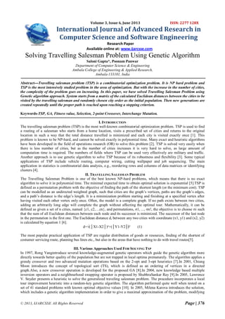 © 2013, IJARCSSE All Rights Reserved Page | 376
Volume 3, Issue 6, June 2013 ISSN: 2277 128X
International Journal of Advanced Research in
Computer Science and Software Engineering
Research Paper
Available online at: www.ijarcsse.com
Solving Travelling Salesman Problem Using Genetic Algorithm
Saloni Gupta*, Poonam Panwar
Department of Computer Science & Engineering
Ambala College of Engineering & Applied Research,
Ambala-133101, India
Abstract---Travelling salesman problem (TSP) is a combinatorial optimization problem. It is NP hard problem and
TSP is the most intensively studied problem in the area of optimization. But with the increase in the number of cities,
the complexity of the problem goes on increasing. In this paper, we have solved Travelling Salesman Problem using
Genetic algorithm approach. System starts from a matrix of the calculated Euclidean distances between the cities to be
visited by the travelling salesman and randomly chosen city order as the initial population. Then new generations are
created repeatedly until the proper path is reached upon reaching a stopping criterion.
Keywords-TSP, GA, Fitness value, Selection, 2-point Crossover, Interchange Mutation.
I. INTRODUCTION
The travelling salesman problem (TSP) is the most well-known combinatorial optimization problem. TSP is used to find
a routing of a salesman who starts from a home location, visits a prescribed set of cities and returns to the original
location in such a way that the total distance travelled is minimized and each city is visited exactly once [1]. This
problem is known to be NP-hard, and cannot be solved exactly in polynomial time. Many exact and heuristic algorithms
have been developed in the field of operations research (OR) to solve this problem [2]. TSP is solved very easily when
there is less number of cities, but as the number of cities increases it is very hard to solve, as large amount of
computation time is required. The numbers of fields where TSP can be used very effectively are military and traffic.
Another approach is to use genetic algorithm to solve TSP because of its robustness and flexibility [3]. Some typical
applications of TSP include vehicle routing, computer wiring, cutting wallpaper and job sequencing. The main
application in statistics is combinatorial data analysis, e.g., reordering rows and columns of data matrices or identifying
clusters [4].
II. TRAVELLING SALESMAN PROBLEM
The Travelling Salesman Problem is one of the best known NP-hard problems, which means that there is no exact
algorithm to solve it in polynomial time. The minimal expected time to obtain optimal solution is exponential [5].TSP is
defined as a permutation problem with the objective of finding the path of the shortest length (or the minimum cost). TSP
can be modelled as an undirected weighted graph, such that cities are the graph’s vertices, paths are the graph’s edges,
and a path’s distance is the edge’s length. It is a minimization problem starting and finishing at a specified vertex after
having visited each other vertex only once. Often, the model is a complete graph. If no path exists between two cities,
adding an arbitrarily long edge will complete the graph without affecting the optimal tour. Mathematically, it can be
defined as given a set of n cities, named {c1, c2,…cn}, and permutations, σ1, ..., σn!, the objective is to choose σi such
that the sum of all Euclidean distances between each node and its successor is minimized. The successor of the last node
in the permutation is the first one. The Euclidean distance d, between any two cities with coordinate (x1, y1) and (x2, y2)
is calculated by equation 1 [6].
d=√(│X1-X2│)²+(│Y1-Y2│﴿² (1)
The most popular practical application of TSP are regular distribution of goods or resources, finding of the shortest of
costumer servicing route, planning bus lines etc., but also in the areas that have nothing to do with travel routes[5].
III. Various Approaches Used FOR SOLVING TSP
In 1997, Rong Yangintroduce several knowledge-augmented genetic operators which guide the genetic algorithm more
directly towards better quality of the population but are not trapped in local optima prematurely. The algorithm applies a
greedy crossover and two advanced mutation operations based on the 2-opt and 3-opt heuristics [7].In 2001, Chiung
Moon introduces the concept of topological sort (TS), which is defined as an ordering of vertices in a directed
graph.Also, a new crossover operation is developed for the proposed GA [8].In 2004, new knowledge based multiple
inversion operators and a neighbourhood swapping operator is proposed by ShubhraSankar Ray [9].In 2005, Lawrence
V. Snyder presents a heuristic to solve the generalized traveling salesman problem. The procedure incorporates a local
tour improvement heuristic into a random-key genetic algorithm. The algorithm performed quite well when tested on a
set of 41 standard problems with known optimal objective values [10]. In 2005, Milena Karova introduces the solution,
which includes a genetic algorithm implementation in order to give a maximal approximation of the problem, modifying
 