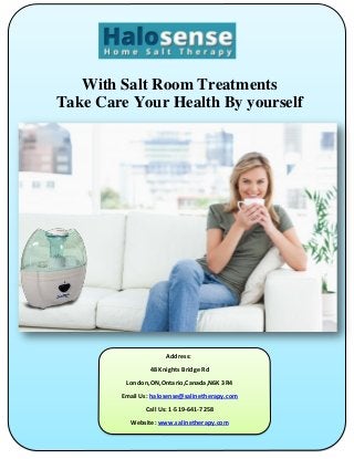 With Salt Room Treatments
Take Care Your Health By yourself
Address:
48 Knights Bridge Rd
London,ON,Ontario,Canada,N6K 3R4
Email Us: halosense@salinetherapy.com
Call Us: 1-519-641-7258
Website: www.salinetherapy.com
 