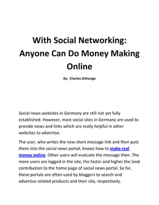 With Social Networking: Anyone Can Do Money Making Online<br />By:  Charles Githongo<br />Social news websites in Germany are still not yet fully established. However, most social sites in Germany are used to provide news and links which are really helpful in other websites to advertise. <br />The user, who writes the new short message link and then puts them into the social news portal, knows how to make real money online. Other users will evaluate the message then. The more users are logged in the site, the faster and higher the land contribution to the home page of social news portal. So far, these portals are often used by bloggers to search and advertise related products and their site, respectively.<br />To further increase the number of people going in and out the site, some social portals offer financial incentive for users who create accounts on their site. So you can create these sites to earn advertising revenue. <br />As with contributions and payment, most sites get revenue from Google Adsense. However, in contrast to the article directories, the cost is much lower since there is no separate written review that is written.<br />How money can be earned with Social News?<br />When it comes to making money using social news, here is one ideas to make money, with the model use of Google Adsense sharing. This portal integrates paid text ads. These ads are generally involved in contributions which have set itself the user. So when the user linked a new message to a descriptive text about this message and has written little commentary, the Adsense ads are displayed on this review. Once a reader clicks on the ads, money is earned. The share of revenue varies also between different social news sites.<br />These social news portals involve their users in the revenue:<br />Yigg.de<br />Google is one of the largest social news portals and it was only a few months ago that it decided to participate in the revenue generated by the user. So far Yigg paid 100 percent of the revenue from Adsense on the relevant pages clicked by the users.<br />Infopirat.com<br />Info pirate is also a well-attended provider of social news and social bookmarks. Since Infopirat is clearly on the upswing, joining its activity may well be worthwhile here. The user will be using 80 percent of the Adsense revenue on the respective sides involved.<br />One3p.de<br />One3p is a social news network where anyone can earn money. Members are also involved here in the Adsense revenue.<br />Shortnews.de<br />In Short News, you can not directly make money. The activity of members shall be rewarded nevertheless. There is a graduated list of activity levels. The more active the member is in the setting of new news in the site, the better the chances of getting one of the attractive prizes.  Ideas to make money here is to have a lot of social interaction online.<br />