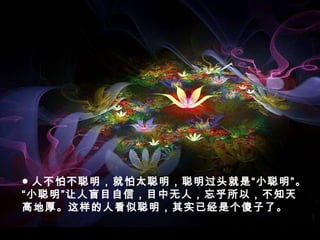 ● 人不怕不聪明，就怕太聪明，聪明过头就是“小聪明”。
“小聪明”让人盲目自信，目中无人，忘乎所以，不知天
高地厚。这样的人看似聪明，其实已经是个傻子了。
 