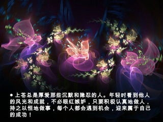 ● 上苍总是厚爱那些沉默和隐忍的人。年轻时看到他人
的风光和成就，不必眼红嫉妒，只要积极认真地做人，
持之以恒地做事，每个人都会遇到机会，迎来属于自己
的成功！　
 