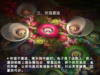 ● 穷寇不要追，落水狗不能打。兔子急了也咬人，把人
逼到绝路上就会豁出去，破釜沉舟，拼个你死我活，鱼
死网破，让你先胜后败或胜中有败，付出异常惨痛、沉
重的代价。
三、穷寇莫追
 