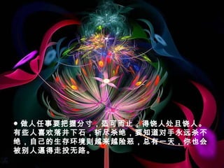 ● 做人任事要把握分寸，适可而止，得饶人处且饶人。
有些人喜欢落井下石，斩尽杀绝，要知道对手永远杀不
绝，自己的生存环境则越来越险恶，总有一天，你也会
被别人逼得走投无路。
 