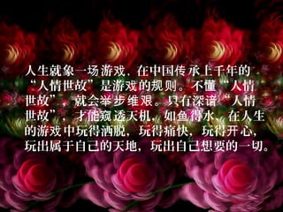 人生就象一 游场 戏，在中国 承上千年的传
“人情世故”是游 的 。不 “人情戏 规则 懂
世故”，就会 。只有深 “人情举步维艰 谙
世故”，才能 透天机，如 得水，在人生窥 鱼
的游 中玩得洒脱，玩得痛快，玩得 心，戏 开
玩出属于自己的天地，玩出自己想要的一切。
 