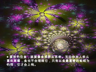 ● 要想钓住鱼，就要像鱼那样去思考。无论你本人多么
喜欢草莓，鱼也不会理睬它，只有以鱼最喜爱的蚯蚓为
钓饵，它才会上钩。
 
