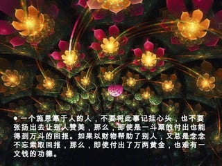 ● 一个施恩惠于人的人，不要将此事记挂心头，也不要
张扬出去让别人赞美，那么，即使是一斗粟的付出也能
得到万斗的回报。如果以财物帮助了别人，又总是念念
不忘索取回报，那么，即使付出了万两黄金，也难有一
文钱的功德。
 