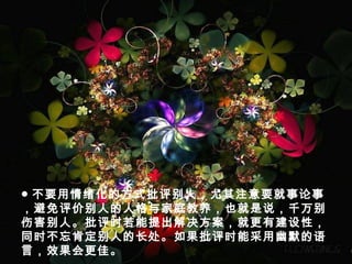 ● 不要用情绪化的方式批评别人，尤其注意要就事论事
，避免评价别人的人格与家庭教养，也就是说，千万别
伤害别人。批评时若能提出解决方案，就更有建设性，
同时不忘肯定别人的长处。如果批评时能采用幽默的语
言，效果会更佳。
 