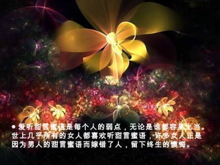 ● 爱听甜言蜜语是每个人的弱点，无论是谁都容易上当。
世上几乎所有的女人都喜欢听甜言蜜语，许多女人正是
因为男人的甜言蜜语而嫁错了人，留下终生的懊悔。
 