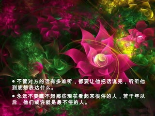 ● 永远不要瞧不起那些现在看起来很俗的人，若干年以
后，他们或许就是最不俗的人。
● 不管对方的话有多难听，都要让他把话说完，听听他
到底想表达什么。
 