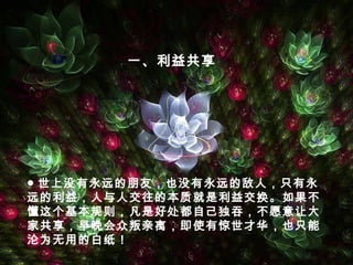 ● 世上没有永远的朋友，也没有永远的敌人，只有永
远的利益，人与人交往的本质就是利益交换。如果不
懂这个基本规则，凡是好处都自己独吞，不愿意让大
家共享，早晚会众叛亲离，即使有惊世才华，也只能
沦为无用的白纸！
一、利益共享
 