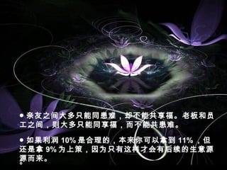 ● 亲友之间大多只能同患难，却不能共享福。老板和员
工之间，则大多只能同享福，而不能共患难。
。
● 如果利润 10% 是合理的，本来你可以拿到 11% ，但
还是拿 9% 为上策，因为只有这样才会有后续的生意源
源而来。
 