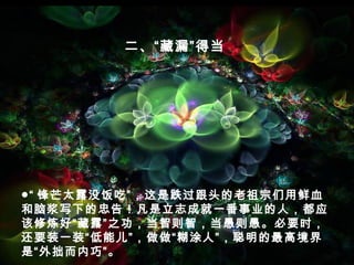 ●“ 锋芒太露没饭吃”，这是跌过跟头的老祖宗们用鲜血
和脑浆写下的忠告！凡是立志成就一番事业的人，都应
该修炼好“藏露”之功，当智则智，当愚则愚。必要时，
还要装一装“低能儿”，做做“糊涂人”，聪明的最高境界
是“外拙而内巧”。
二、“藏漏”得当
 