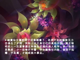 ● 雄鹰站立着的样子好像睡着了，老虎行走时懒散无力
仿佛生了大病，实际上这正是它们的高明手段。真正聪
明的人一定要掌握这种隐忍低调的做人绝学，多一些深
思熟虑，少一些锋芒毕露，学会藏锋与内敛，做到不炫
耀，不显露，才能成就大事业。
 