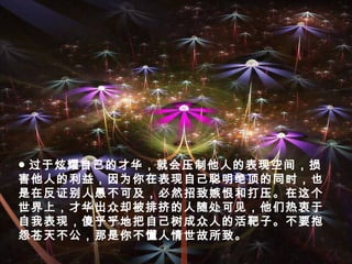 ● 过于炫耀自己的才华，就会压制他人的表现空间，损
害他人的利益，因为你在表现自己聪明绝顶的同时，也
是在反证别人愚不可及，必然招致嫉恨和打压。在这个
世界上，才华出众却被排挤的人随处可见，他们热衷于
自我表现，傻乎乎地把自己树成众人的活靶子。不要抱
怨苍天不公，那是你不懂人情世故所致。
 