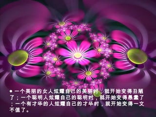 ● 一个美丽的女人炫耀自己的美丽时，就开始变得丑陋
了；一个聪明人炫耀自己的聪明时，就开始变得愚蠢了
；一个有才华的人炫耀自己的才华时，就开始变得一文
不值了。
 