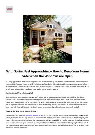 With Spring Fast Approaching – How to Keep Your Home
Safe When the Windows are Open
As spring approaches, more and more people find themselves being tempted to leave their home windows open in
order to let in fresh air. However, with the instances of burglaries rising substantially each year, this may not always
be a safe option. One of the most reliable ways to ensure that your property is still protected when windows need to
be left open is to consider installing a good quality home security system.
How Residential Alarm Systems Work
Most residential alarms operate by means of motion and temperature sensors. Once you switch on the alarm
system, it will respond to movement and temperature changes. For example, if you leave a window open and a
sudden cool breeze blows into a house that is relatively warm inside, it can cause the alarm to activate. The system
will also go off if it detects movement from somebody climbing into an open window. In cases where beams have
been installed, these will also activate if an intruder breaks them by walking through them unknowingly.
Choosing the Right Home Security System
These days, there are many home security systems to choose from. While some may be considerably cheaper than
others, it may not be wise to purchase an alarm system based on price alone. In most cases, an alarm company will
send a sales representative to discuss the various options that are available to you. For example, if you have pets and
need to leave windows open for them; you may need to have different sensors installed than people who do not. If
you have extensive yard space, you may require additional safety beams that will inform you of intrusion before the
perpetrators reach your home.

 