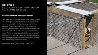 Pragmatism ﬁrst, aesthetics second.
The team focused on developing a building system
as a strategy to tackle the massive environmental
damage caused by endless 'emergency' shelter
systems. This system allows for both growth and
shrinking environments. Ideally these units become
‘equity’ and families will re-deploy the units as they
return home to areas devastated by war or natural
disaster. By re-using units we can save aid agencies
and at-risk governments ten's of millions of dollars
and create thousands of local jobs.
Developed, Fall 2013 // Tested, June 2014
R E : B U I L D
R E - D E P L O YA B L E B U I L D I N G S Y S T E M
F O R S Y R I A N R E F U G E E S
 