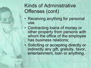 Kinds of Administrative Offenses (cont) Receiving anything for personal use. Contracting loans of money or other property from persons with whom the office of the employee has business relations; Soliciting or accepting directly or indirectly any gift, gratuity, favor, entertainment, loan or anything.  