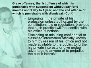 Engaging in the private of his profession unless authorized by the constitution, law or regulation, provided that such practice will not conflict with his official functions; Disclosing or misusing confidential or classified information officially known to him by reason of his  office and not made available to the public, to further his private interests or give undue advantage to anyone or to prejudice the public interest; Grave offenses, the 1st offense of which is punishable with suspension without pay for 6 months and 1 day to 1 year, and the 2nd offense of which is punishable with dismissal. (Cont) 