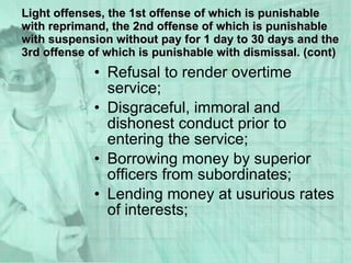 Refusal to render overtime service; Disgraceful, immoral and dishonest conduct prior to entering the service; Borrowing money by superior officers from subordinates; Lending money at usurious rates of interests; Light offenses, the 1st offense of which is punishable with reprimand, the 2nd offense of which is punishable with suspension without pay for 1 day to 30 days and the 3rd offense of which is punishable with dismissal. (cont) 