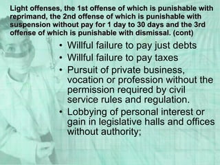Willful failure to pay just debts Willful failure to pay taxes Pursuit of private business, vocation or profession without the permission required by civil service rules and regulation. Lobbying of personal interest or gain in legislative halls and offices without authority; Light offenses, the 1st offense of which is punishable with reprimand, the 2nd offense of which is punishable with suspension without pay for 1 day to 30 days and the 3rd offense of which is punishable with dismissal. (cont) 