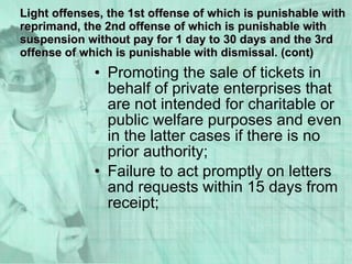 Promoting the sale of tickets in behalf of private enterprises that are not intended for charitable or public welfare purposes and even in the latter cases if there is no prior authority; Failure to act promptly on letters and requests within 15 days from receipt; Light offenses, the 1st offense of which is punishable with reprimand, the 2nd offense of which is punishable with suspension without pay for 1 day to 30 days and the 3rd offense of which is punishable with dismissal. (cont) 
