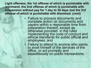 Failure to process documents and complete action on documents and papers within a reasonable time from preparation thereof, except as otherwise provided  in the rules implementing the code of conduct and ethical standards for public official and employees; and Failure to attend to anyone who wants to avail himself of the services of the office, or act promptly and expeditiously on public transactions.  Light offenses, the 1st offense of which is punishable with reprimand, the 2nd offense of which is punishable with suspension without pay for 1 day to 30 days and the 3rd offense of which is punishable with dismissal. (cont) 
