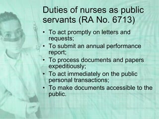 Duties of nurses as public servants (RA No. 6713) To act promptly on letters and requests; To submit an annual performance report; To process documents and papers expeditiously; To act immediately on the public personal transactions; To make documents accessible to the public. 