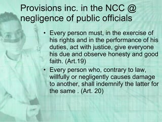 Provisions inc. in the NCC @ negligence of public officials Every person must, in the exercise of his rights and in the performance of his duties, act with justice, give everyone his due and observe honesty and good faith. (Art.19) Every person who, contrary to law, willfully or negligently causes damage to another, shall indemnify the latter for the same . (Art. 20) 