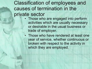 Those who are engaged into perform activities which are usually necessary or desirable in the usual business or trade of employer. Those who have rendered at least one year of service, whether continuous or broken with respect to the activity in which they are employed.  Classification of employees and causes of termination in the private sector 