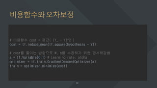 비용함수와오차보정
# 비용함수 cost = 평균( (Y_ - Y)^2 )
cost = tf.reduce_mean(tf.square(hypothesis - Y))
# cost를 줄이는 방향으로 W, b를 수정하기 위한 경사하강법
a = tf.Variable(0.1) # Learning rate, alpha
optimizer = tf.train.GradientDescentOptimizer(a)
train = optimizer.minimize(cost)
 