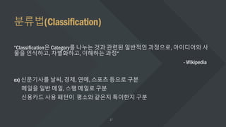 분류법(Classification)
“Classification은 Category를 나누는 것과 관련된 일반적인 과정으로, 아이디어와 사
물을 인식하고, 차별화하고, 이해하는 과정“
- Wikipedia
ex) 신문기사를 날씨, 경제, 연예, 스포츠 등으로 구분
메일을 일반 메일, 스팸 메일로 구분
신용카드 사용 패턴이 평소와 같은지 특이한지 구분
 