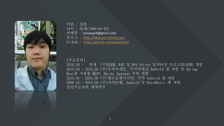 이름 : 장훈
나이 : 30세(1988-06-16)
이메일 : lunawyrd@gmail.com
블로그 : http://devhoon.tistory.com
Github : https://github.com/jang-hoon
[주요경력]
2016.08 ~ 현재 (주)EXEM, WAS 및 Web Server 모니터링 프로그램(APM) 개발
2015.09 ~ 2016.03 (주)두꺼비세상, 두꺼비세상 Android 앱 개발 및 Spring
Boot를 이용한 REST, Batch, Gateway 서버 개발
2015.04 ~ 2015.08 (주)옐로쇼핑미디어, 쿠차 Android 앱 개발
2009.12 ~ 2013.02 (주)아이콘랩, Android 및 BlackBerry 앱 개발,
산업기능요원 대체복무
 