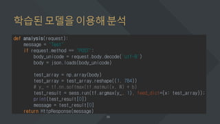 학습된모델을이용해분석
def analysis(request):
message = "Test"
if request.method == "POST":
body_unicode = request.body.decode('utf-8')
body = json.loads(body_unicode)
test_array = np.array(body)
test_array = test_array.reshape((1, 784))
# y_ = tf.nn.softmax(tf.matmul(x, W) + b)
test_result = sess.run(tf.argmax(y_, 1), feed_dict={x: test_array});
print(test_result[0])
message = test_result[0]
return HttpResponse(message)
 