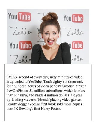 EVERY second of every day, sixty minutes of video
is uploaded to YouTube. That’s eighty-six thousand,
four hundred hours of video per day. Swedish hipster
PewDiePie has 31 million subscribers, which is more
than Rihanna, and made 4 million dollars last year
up-loading videos of himself playing video games.
Beauty vlogger Zoella’s first book sold more copies
than JK Rowling’s first Harry Potter.
 