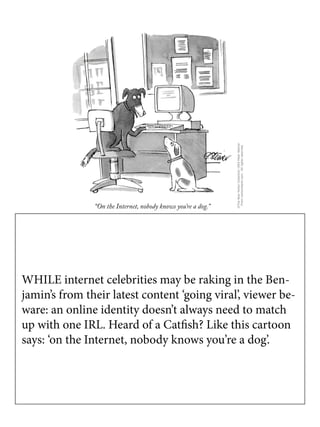 WHILE internet celebrities may be raking in the Ben-
jamin’s from their latest content ‘going viral’, viewer be-
ware: an online identity doesn’t always need to match
up with one IRL. Heard of a Catfish? Like this cartoon
says: ‘on the Internet, nobody knows you’re a dog’.
 