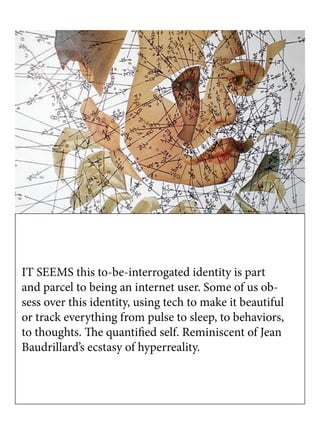 IT SEEMS this to-be-interrogated identity is part
and parcel to being an internet user. Some of us ob-
sess over this identity, using tech to make it beautiful
or track everything from pulse to sleep, to behaviors,
to thoughts. The quantified self. Reminiscent of Jean
Baudrillard’s ecstasy of hyperreality.
 