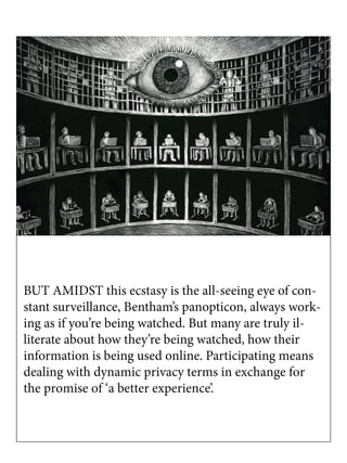 BUT AMIDST this ecstasy is the all-seeing eye of con-
stant surveillance, Bentham’s panopticon, always work-
ing as if you’re being watched. But many are truly il-
literate about how they’re being watched, how their
information is being used online. Participating means
dealing with dynamic privacy terms in exchange for
the promise of ‘a better experience’.
 