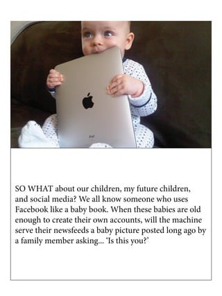 SO WHAT about our children, my future children,
and social media? We all know someone who uses
Facebook like a baby book. When these babies are old
enough to create their own accounts, will the machine
serve their newsfeeds a baby picture posted long ago by
a family member asking... ‘Is this you?’
 