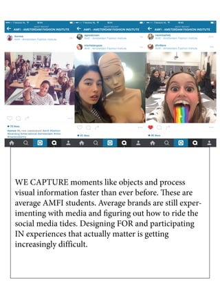 WE CAPTURE moments like objects and process
visual information faster than ever before. These are
average AMFI students. Average brands are still exper-
imenting with media and figuring out how to ride the
social media tides. Designing FOR and participating
IN experiences that actually matter is getting
increasingly difficult.
 