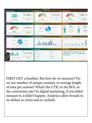 FIRST GET a baseline. But how do we measure? Do
we use number of unique sessions, or average length
of time per session? What’s the CTR, or the ROI, or
the conversion rate? In digital marketing, if you didn’t
measure it, it didn’t happen. Analytics allow brands to
tie dollars to clicks and to eyeballs.
 