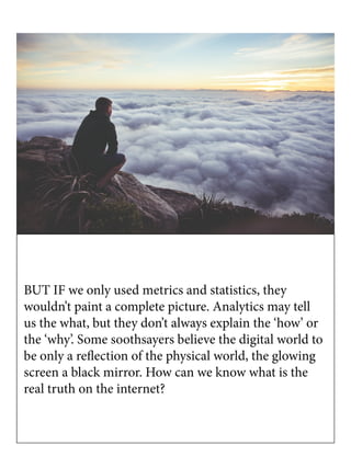 BUT IF we only used metrics and statistics, they
wouldn’t paint a complete picture. Analytics may tell
us the what, but they don’t always explain the ‘how’ or
the ‘why’. Some soothsayers believe the digital world to
be only a reflection of the physical world, the glowing
screen a black mirror. How can we know what is the
real truth on the internet?
 