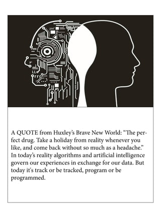 A QUOTE from Huxley’s Brave New World: “The per-
fect drug. Take a holiday from reality whenever you
like, and come back without so much as a headache.”
In today’s reality algorithms and artificial intelligence
govern our experiences in exchange for our data. But
today it's track or be tracked, program or be
programmed.
 