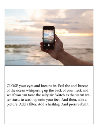 CLOSE your eyes and breathe in. Feel the cool breeze
of the ocean whispering up the back of your neck and
see if you can taste the salty air. Watch as the warm wa-
ter starts to wash up onto your feet. And then, take a
picture. Add a filter. Add a hashtag. And press Submit.
 