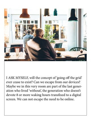 I ASK MYSELF, will the concept of ‘going off the grid’
ever cease to exist? Can we escape from our devices?
Maybe we in this very room are part of the last gener-
ation who lived ‘without’, the generation who doesn’t
devote 8 or more waking hours transfixed to a digital
screen. We can not escape the need to be online.
 