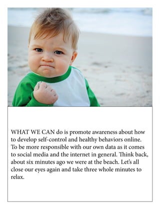 WHAT WE CAN do is promote awareness about how
to develop self-control and healthy behaviors online.
To be more responsible with our own data as it comes
to social media and the internet in general. Think back,
about six minutes ago we were at the beach. Let’s all
close our eyes again and take three whole minutes to
relax.
 