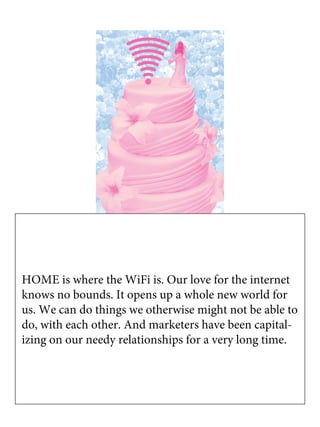 HOME is where the WiFi is. Our love for the internet
knows no bounds. It opens up a whole new world for
us. We can do things we otherwise might not be able to
do, with each other. And marketers have been capital-
izing on our needy relationships for a very long time.
 