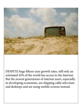 DESPITE huge fifteen-year growth rates, still only an
estimated 42% of the world has access to the Internet.
But the newest generations of internet users, especially
in developing economies, are skipping cable television
and desktops and are using mobile screens instead.
 